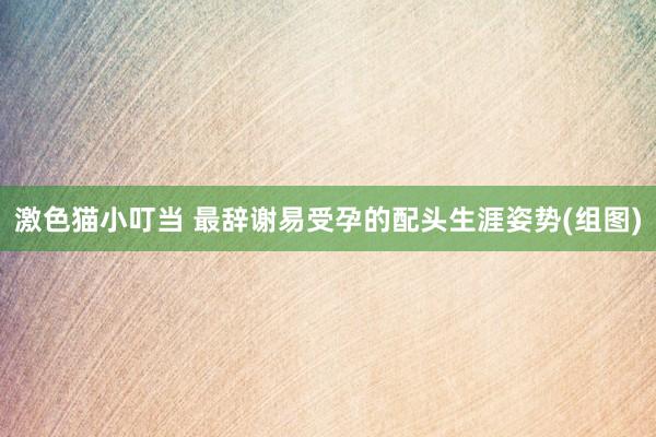 激色猫小叮当 最辞谢易受孕的配头生涯姿势(组图)