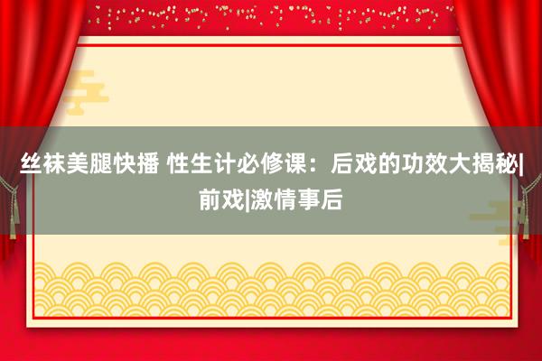 丝袜美腿快播 性生计必修课：后戏的功效大揭秘|前戏|激情事后