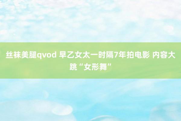 丝袜美腿qvod 早乙女太一时隔7年拍电影 内容大跳“女形舞”