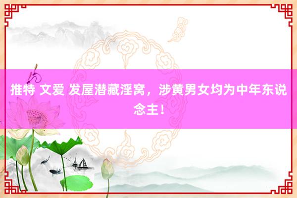 推特 文爱 发屋潜藏淫窝，涉黄男女均为中年东说念主！