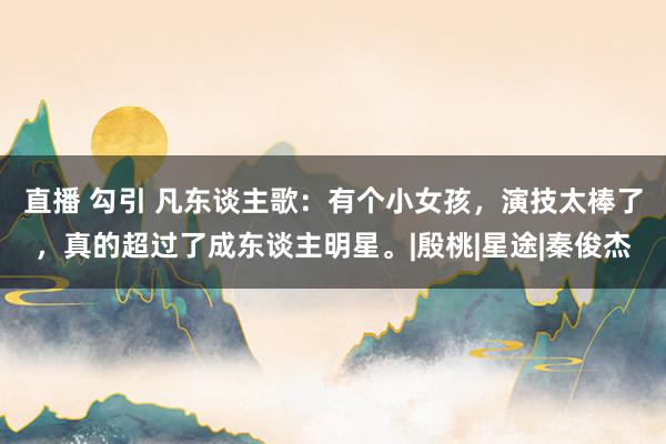 直播 勾引 凡东谈主歌:有个小女孩,演技太棒了,真的超过了成东谈主明星。|殷桃|星途|秦俊杰