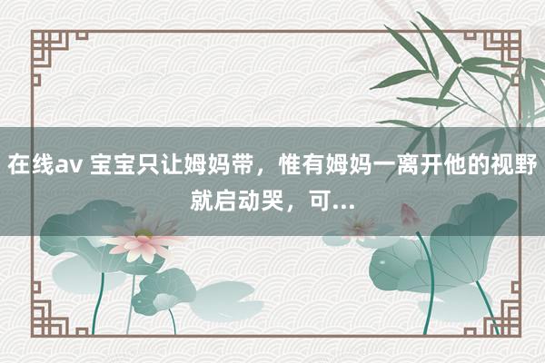 在线av 宝宝只让姆妈带,惟有姆妈一离开他的视野就启动哭,可...