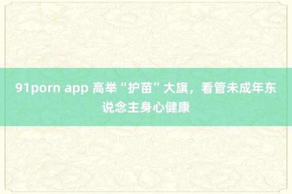 91porn app 高举“护苗”大旗，看管未成年东说念主身心健康
