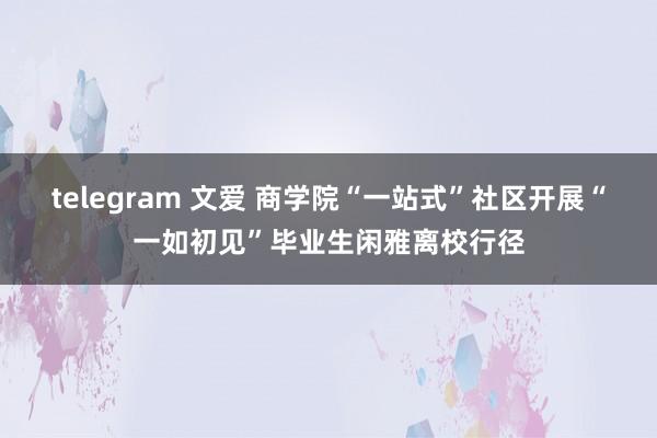 telegram 文爱 商学院“一站式”社区开展“一如初见”毕业生闲雅离校行径