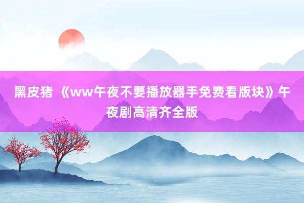 黑皮猪 《ww午夜不要播放器手免费看版块》午夜剧高清齐全版