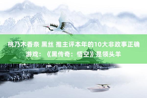 桃乃木香奈 黑丝 推主评本年的10大非政事正确游戏：《黑传奇：悟空》是领头羊