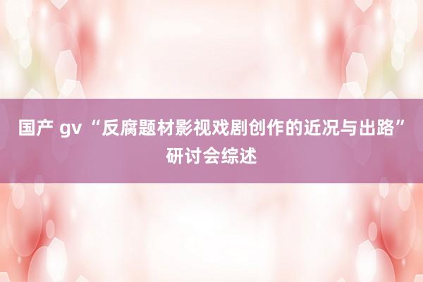 国产 gv “反腐题材影视戏剧创作的近况与出路”研讨会综述