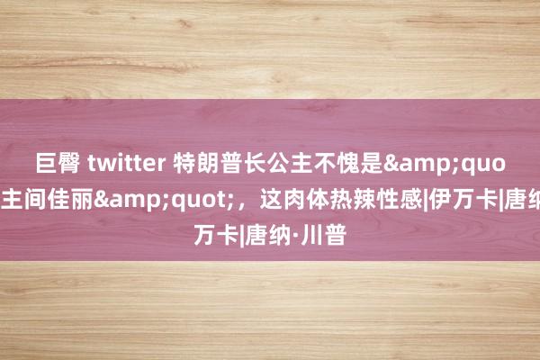 巨臀 twitter 特朗普长公主不愧是&quot;东谈主间佳丽&quot;，这肉体热辣性感|伊万卡|唐纳·川普