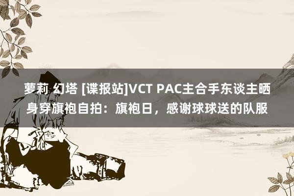 萝莉 幻塔 [谍报站]VCT PAC主合手东谈主晒身穿旗袍自拍：旗袍日，感谢球球送的队服