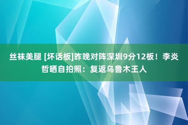 丝袜美腿 [坏话板]昨晚对阵深圳9分12板！李炎哲晒自拍照：复返乌鲁木王人