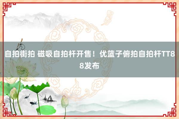 自拍街拍 磁吸自拍杆开售！优篮子俯拍自拍杆TT88发布