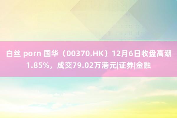 白丝 porn 国华（00370.HK）12月6日收盘高潮1.85%，成交79.02万港元|证券|金融