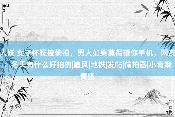 人妖 女子怀疑被偷拍，男人如果莫得砸你手机，网友：冬天有什么好拍的|追风|地铁|发帖|偷拍器|小青娥