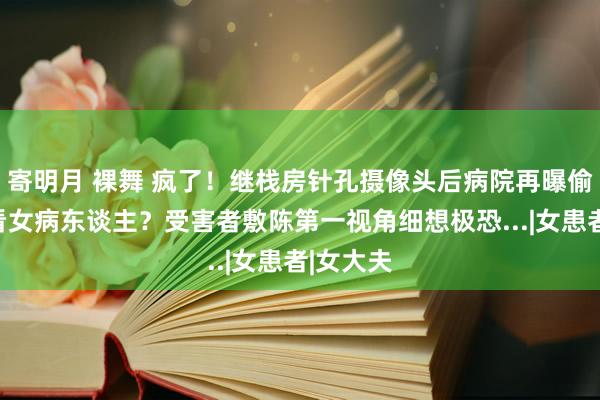 寄明月 裸舞 疯了！继栈房针孔摄像头后病院再曝偷拍女照看女病东谈主？受害者敷陈第一视角细想极恐...|女患者|女大夫