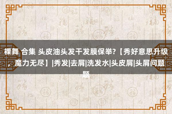裸舞 合集 头皮油头发干发膜保举?【秀好意思升级，魔力无尽】|秀发|去屑|洗发水|头皮屑|头屑问题