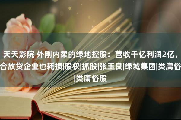 天天影院 外刚内柔的绿地控股：营收千亿利润2亿，配合放贷企业也耗损|股权|抓股|张玉良|绿城集团|类庸俗股
