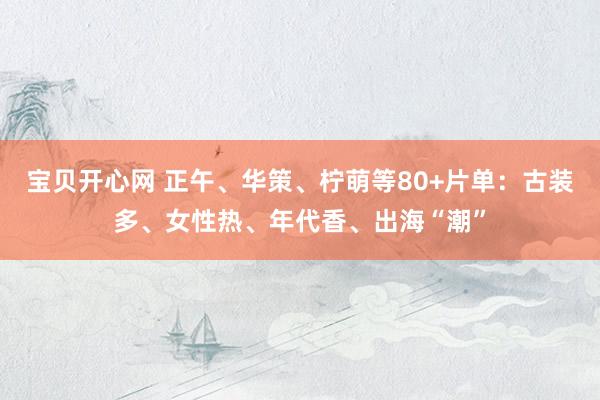 宝贝开心网 正午、华策、柠萌等80+片单：古装多、女性热、年代香、出海“潮”