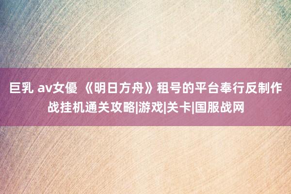 巨乳 av女優 《明日方舟》租号的平台奉行反制作战挂机通关攻略|游戏|关卡|国服战网