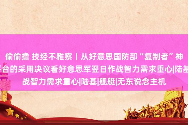 偷偷撸 技经不雅察丨从好意思国防部“复制者”神色空中无东说念主平台的采用决议看好意思军翌日作战智力需求重心|陆基|舰艇|无东说念主机
