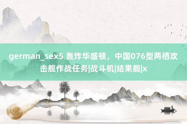 german_sex5 轰炸华盛顿，中国076型两栖攻击舰作战任务|战斗机|结果舰|x