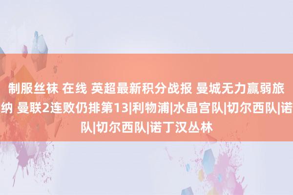 制服丝袜 在线 英超最新积分战报 曼城无力赢弱旅难超阿森纳 曼联2连败仍排第13|利物浦|水晶宫队|切尔西队|诺丁汉丛林