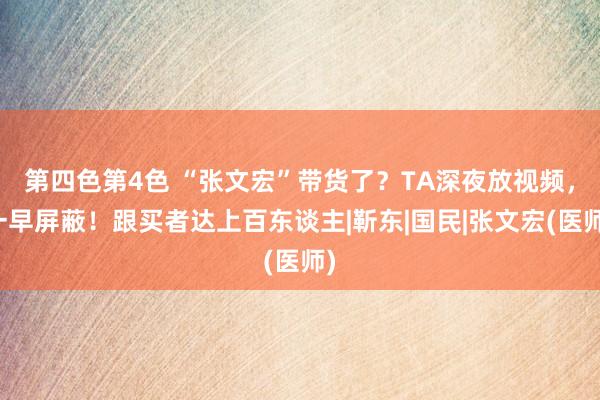 第四色第4色 “张文宏”带货了？TA深夜放视频，一早屏蔽！跟买者达上百东谈主|靳东|国民|张文宏(医师)