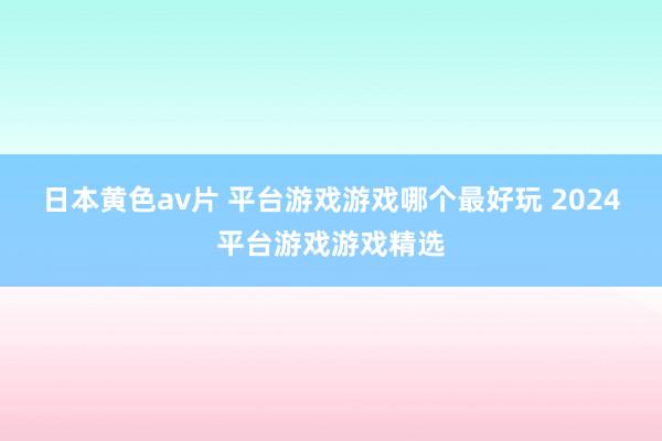 日本黄色av片 平台游戏游戏哪个最好玩 2024平台游戏游戏精选