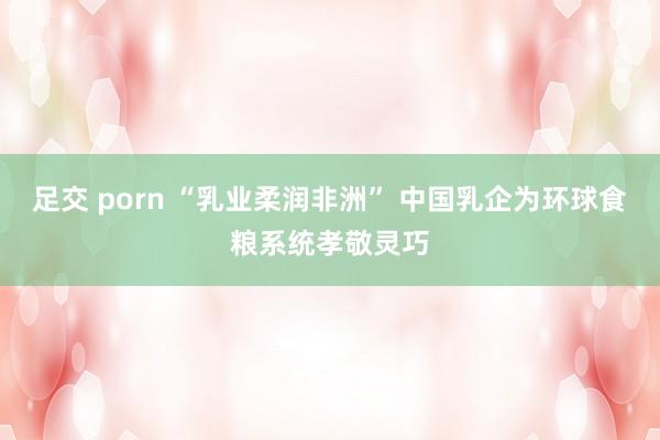 足交 porn “乳业柔润非洲” 中国乳企为环球食粮系统孝敬灵巧