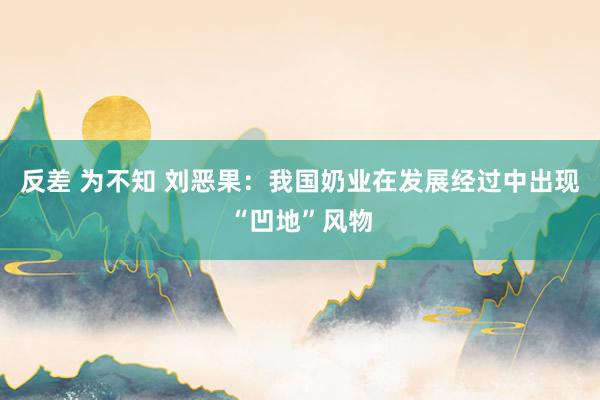 反差 为不知 刘恶果：我国奶业在发展经过中出现“凹地”风物