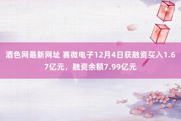 酒色网最新网址 赛微电子12月4日获融资买入1.67亿元，融资余额7.99亿元