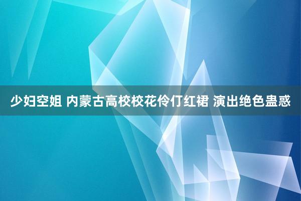 少妇空姐 内蒙古高校校花伶仃红裙 演出绝色蛊惑