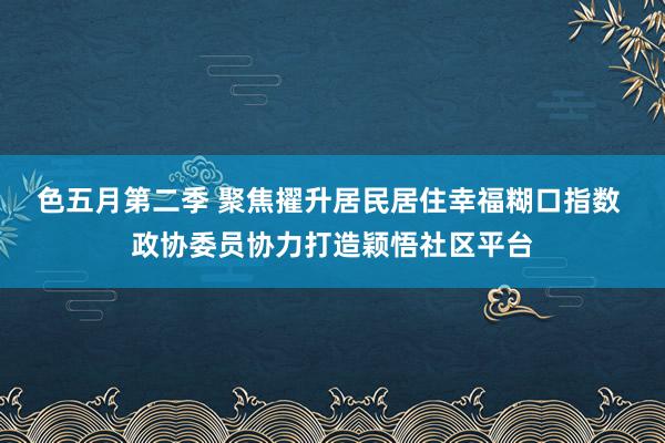 色五月第二季 聚焦擢升居民居住幸福糊口指数 政协委员协力打造颖悟社区平台