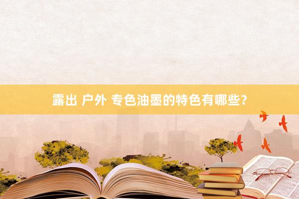 露出 户外 专色油墨的特色有哪些？