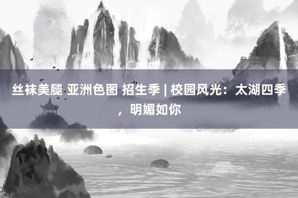 丝袜美腿 亚洲色图 招生季 | 校园风光：太湖四季，明媚如你