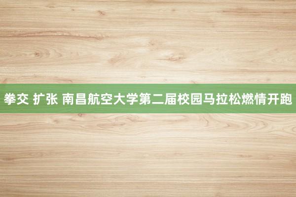 拳交 扩张 南昌航空大学第二届校园马拉松燃情开跑