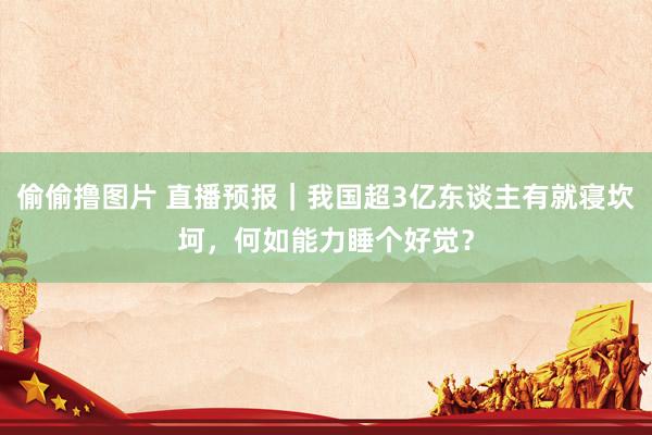 偷偷撸图片 直播预报｜我国超3亿东谈主有就寝坎坷，何如能力睡个好觉？