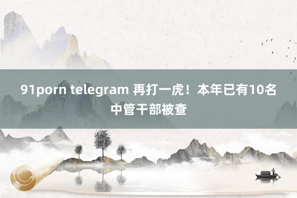 91porn telegram 再打一虎！本年已有10名中管干部被查