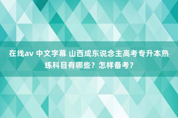 在线av 中文字幕 山西成东说念主高考专升本熟练科目有哪些？怎样备考？