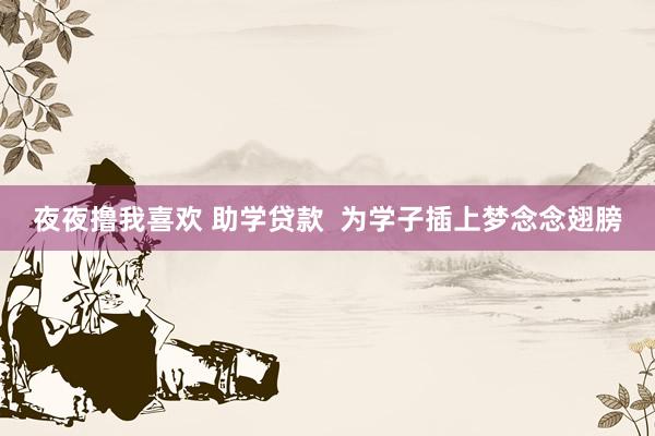 夜夜撸我喜欢 助学贷款  为学子插上梦念念翅膀