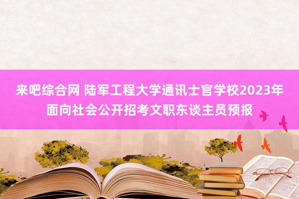 来吧综合网 陆军工程大学通讯士官学校2023年面向社会公开招考文职东谈主员预报