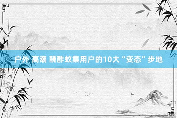 户外 高潮 酬酢蚁集用户的10大“变态”步地