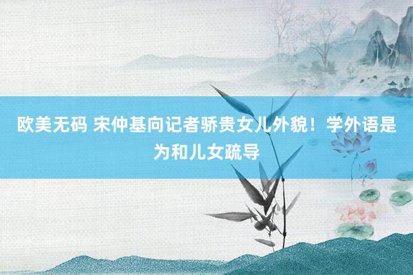 欧美无码 宋仲基向记者骄贵女儿外貌!学外语是为和儿女疏导