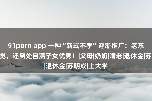 91porn app 一种“新式不孝”逐渐推广：老东谈主毫无察觉，还到处自满子女优秀！|父母|奶奶|啃老|退休金|苏明成|上大学