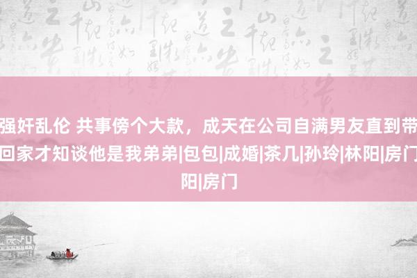 强奸乱伦 共事傍个大款，成天在公司自满男友直到带回家才知谈他是我弟弟|包包|成婚|茶几|孙玲|林阳|房门