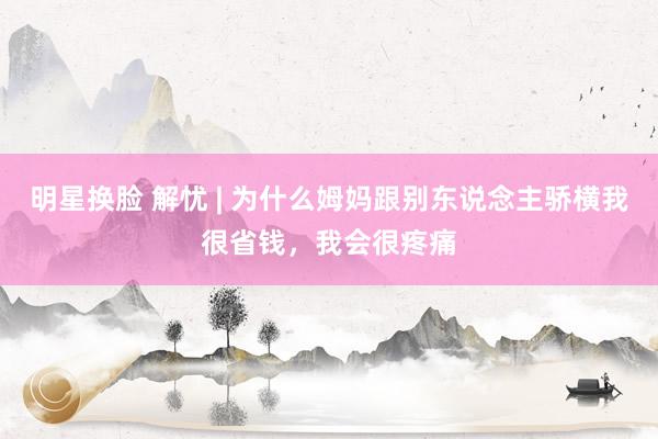 明星换脸 解忧 | 为什么姆妈跟别东说念主骄横我很省钱，我会很疼痛