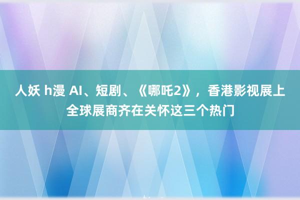 人妖 h漫 AI、短剧、《哪吒2》，香港影视展上全球展商齐在关怀这三个热门