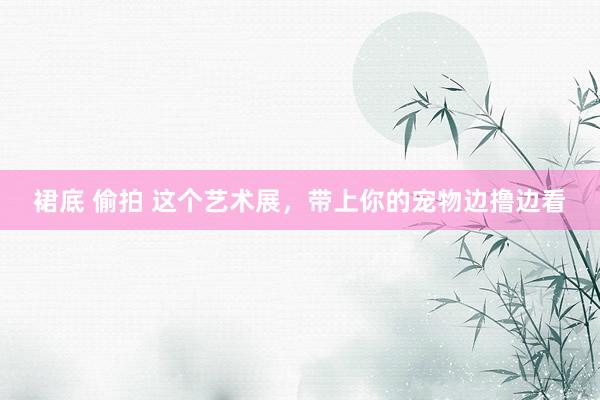 裙底 偷拍 这个艺术展，带上你的宠物边撸边看