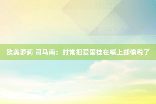 欧美萝莉 司马南：时常把爱国挂在嘴上却偷税了