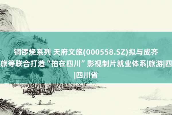 铜锣烧系列 天府文旅(000558.SZ)拟与成齐中青旅等联合打造“拍在四川”影视制片就业体系|旅游|四川省