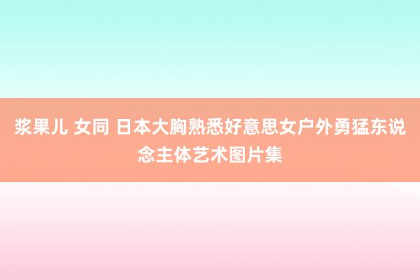 浆果儿 女同 日本大胸熟悉好意思女户外勇猛东说念主体艺术图片集